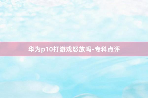 华为p10打游戏怒放吗-专科点评